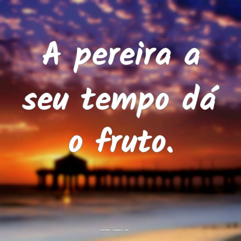 A pereira a seu tempo dá o fruto.
...