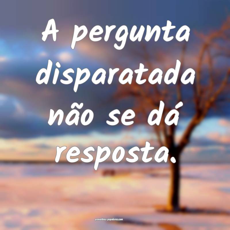 A pergunta disparatada não se dá resposta.
...