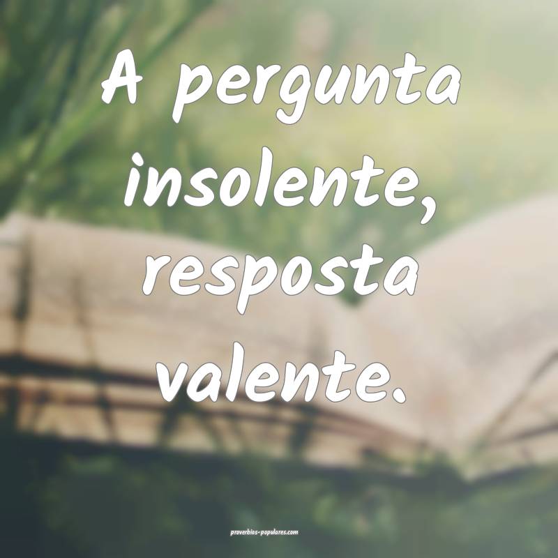 A pergunta insolente, resposta valente.
...