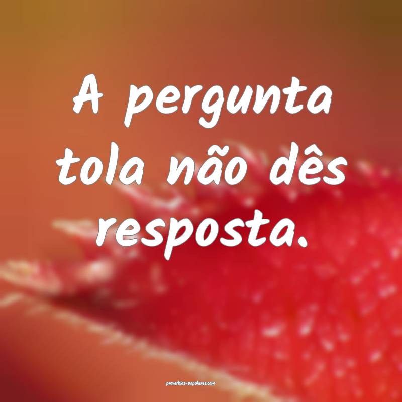 A pergunta tola não dês resposta.
...