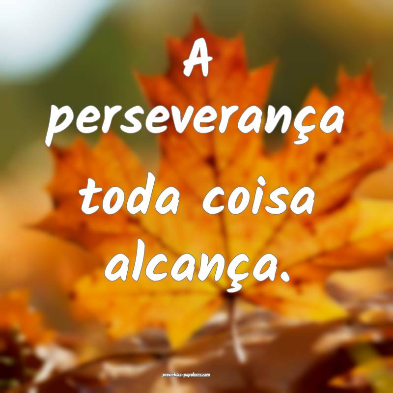 A perseverança toda coisa alcança.
 ...