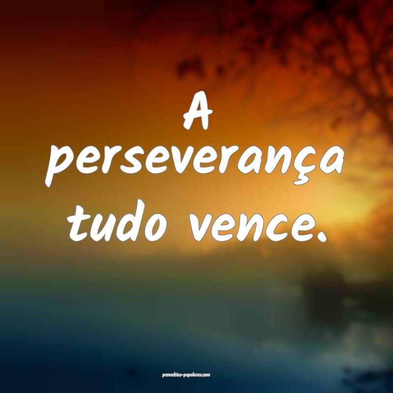 A perseverança tudo vence.
 ...