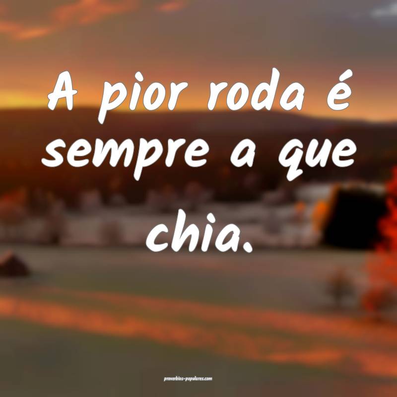 A pior roda é sempre a que chia.
 ...