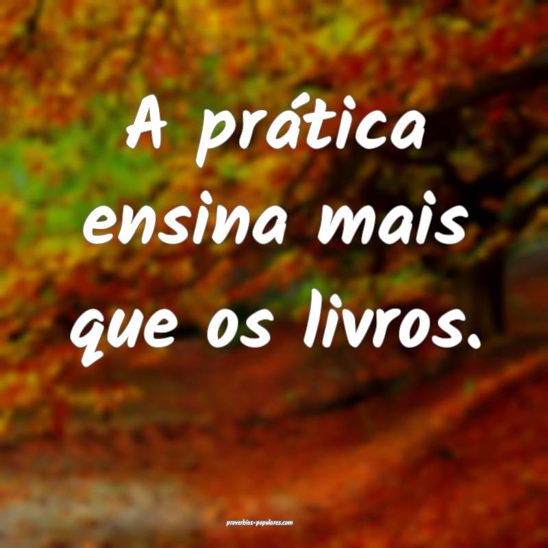 A prática ensina mais que os livros.
...