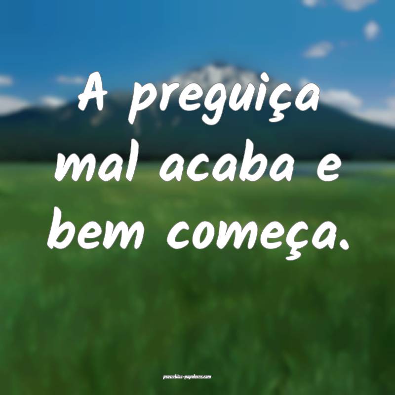 A preguiça mal acaba e bem começa.
 ...