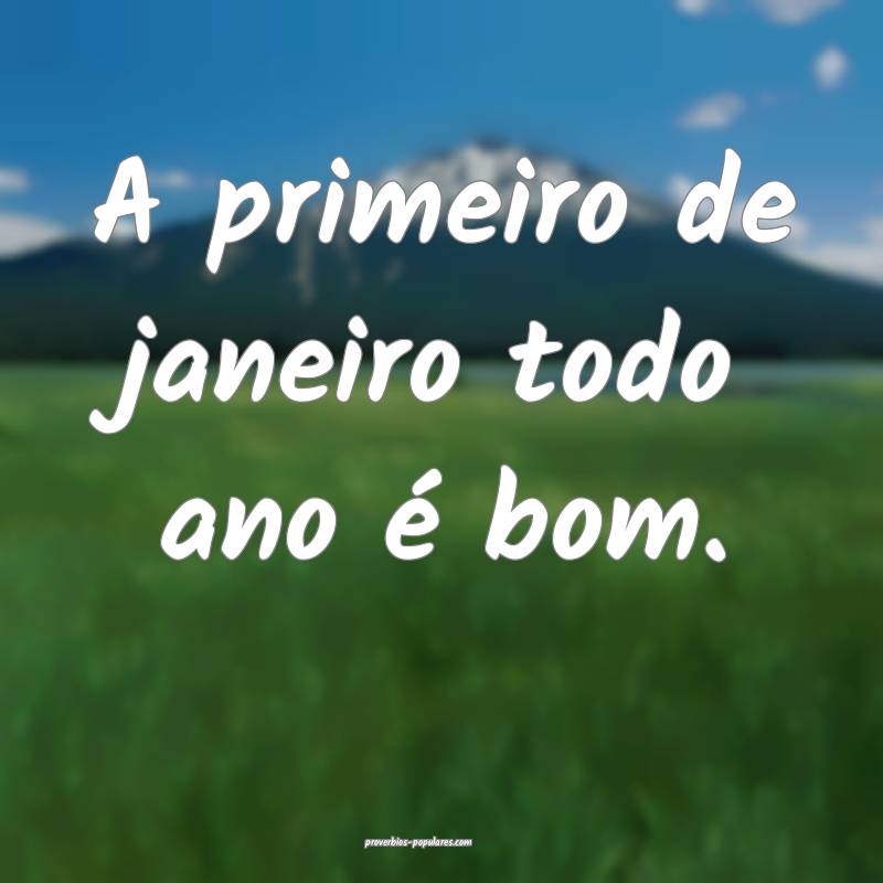 A primeiro de janeiro todo ano é bom.
...