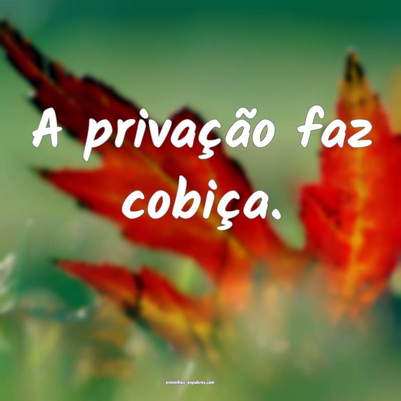 A privação faz cobiça.
...