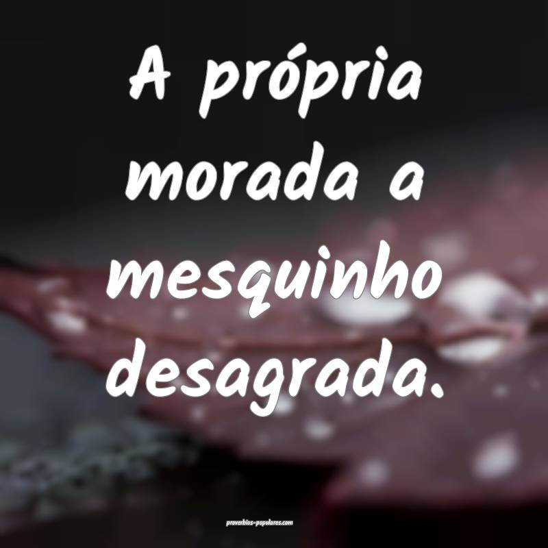 A própria morada a mesquinho desagrada.
...