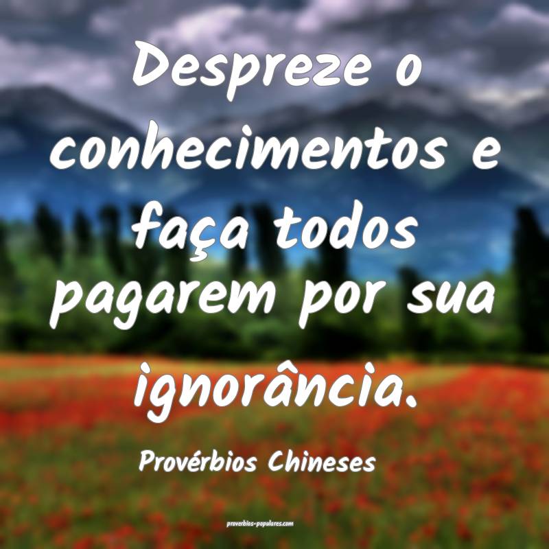 Despreze o conhecimentos e faça todos pagarem por sua ignorância.
...