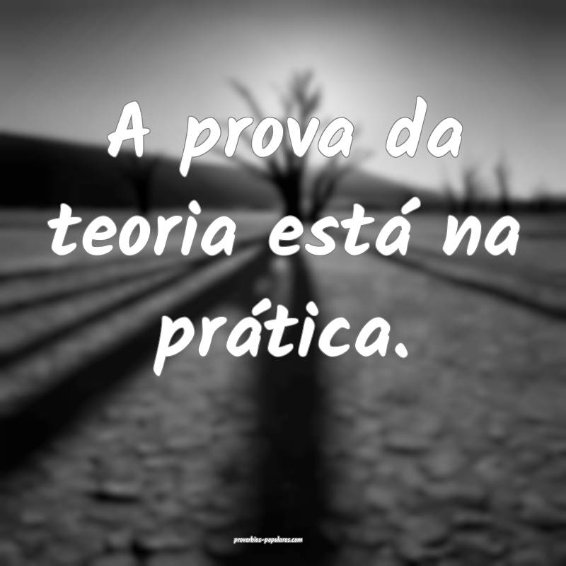 A prova da teoria está na prática.
...