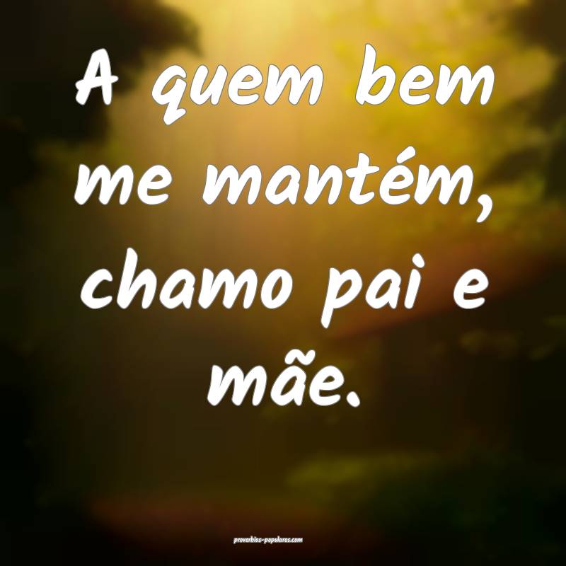 A quem bem me mantém, chamo pai e mãe.
...
