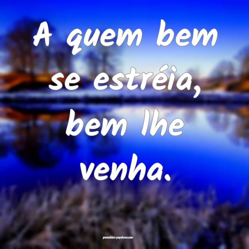 A quem bem se estréia, bem lhe venha.
...