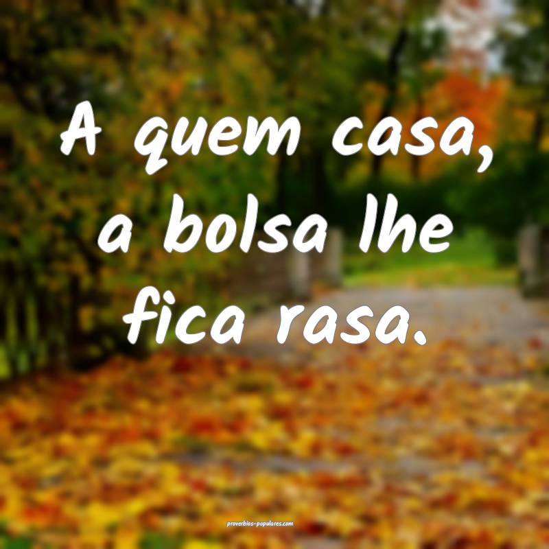 A quem casa, a bolsa lhe fica rasa.
 ...