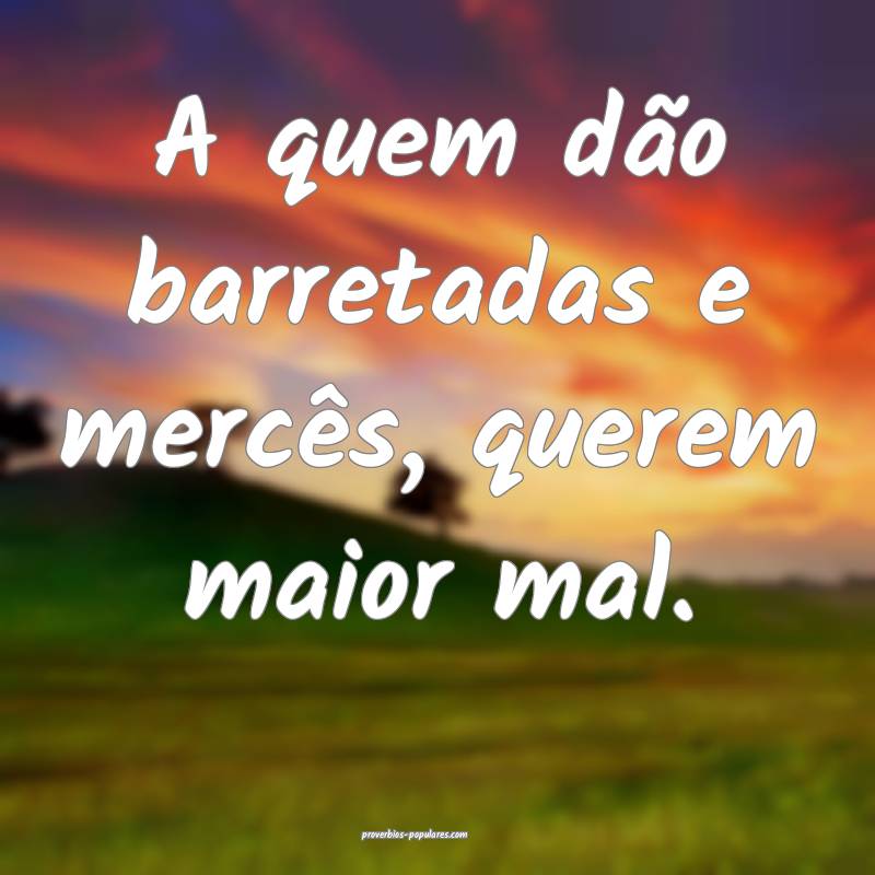 A quem dão barretadas e mercês, querem maior mal.
...