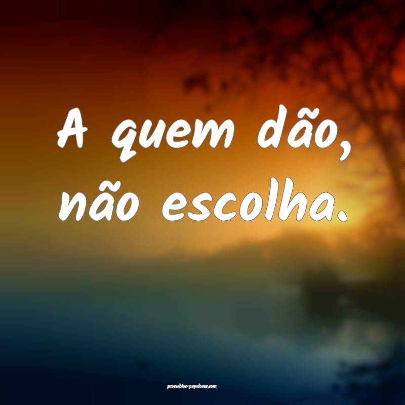 A quem dão, não escolha.
...