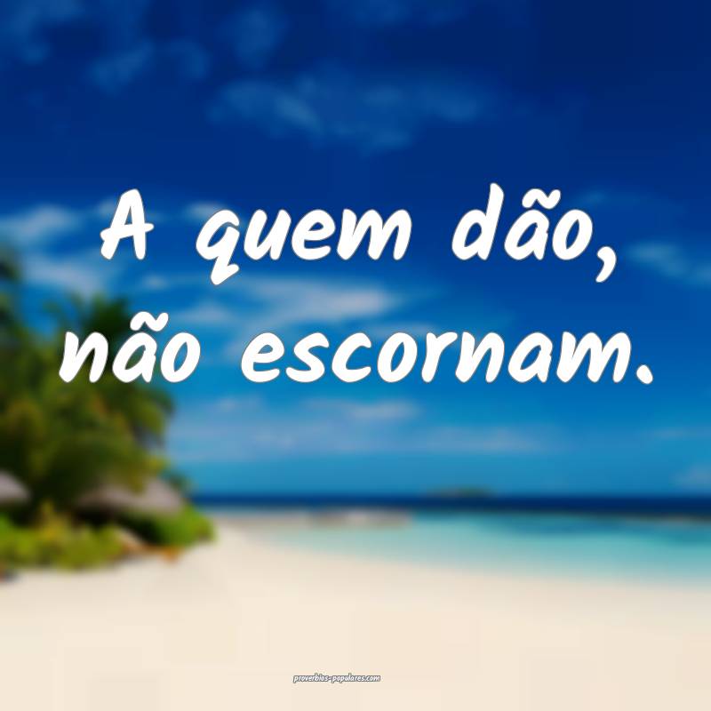 A quem dão, não escornam.
 ...