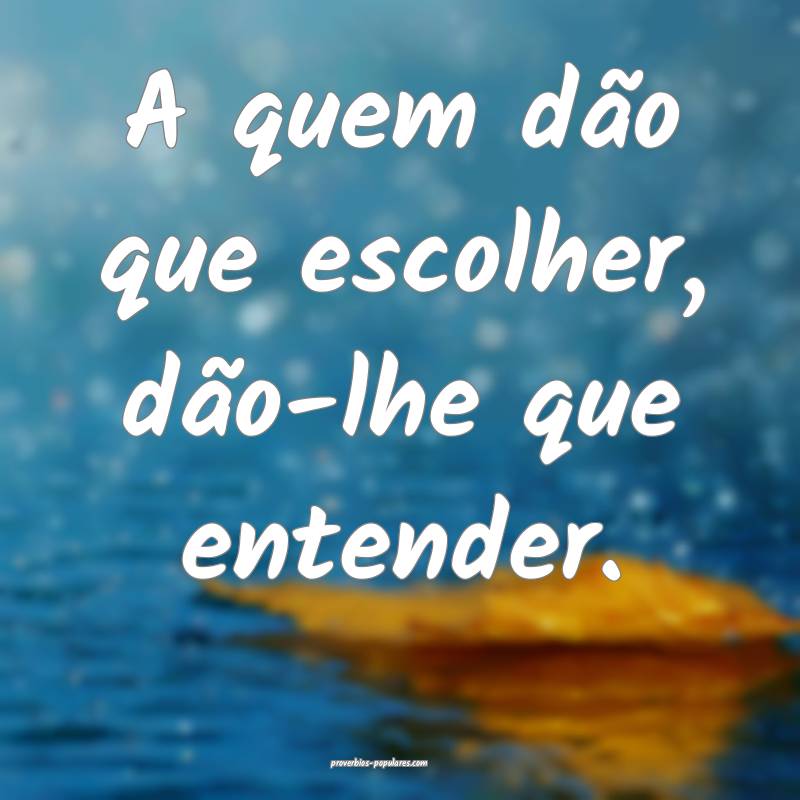 A quem dão que escolher, dão-lhe que entender.
 ...