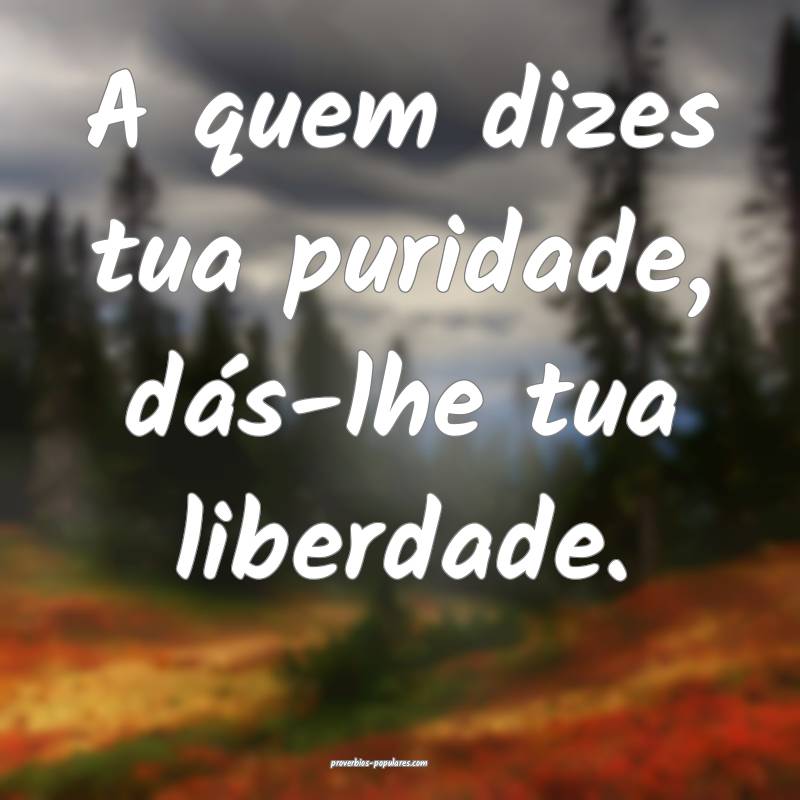 A quem dizes tua puridade, dás-lhe tua liberdade. ...