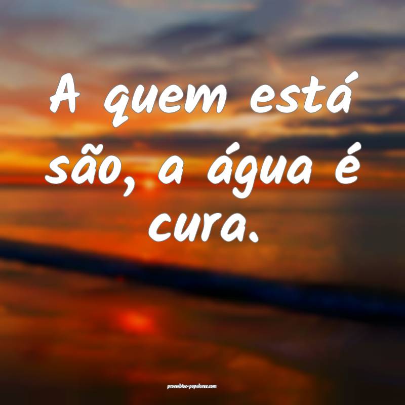 A quem está são, a água é cura.
...