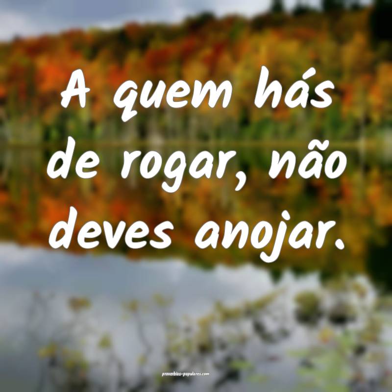 A quem hás de rogar, não deves anojar.
...