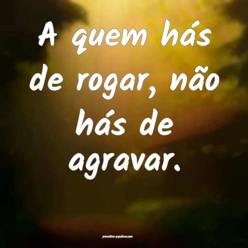 A quem hás de rogar, não hás de agravar.
...