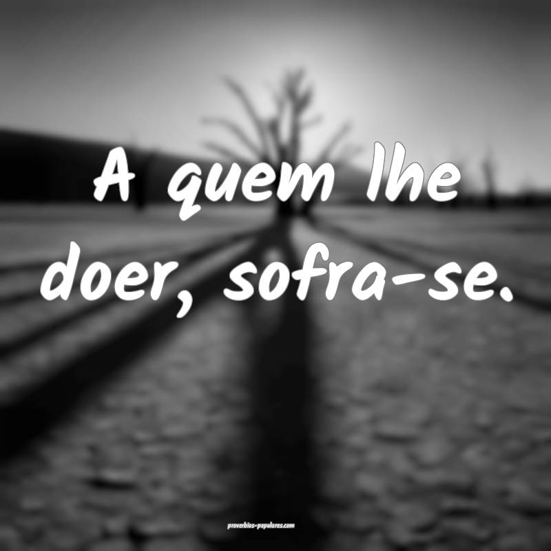A quem lhe doer, sofra-se.
...