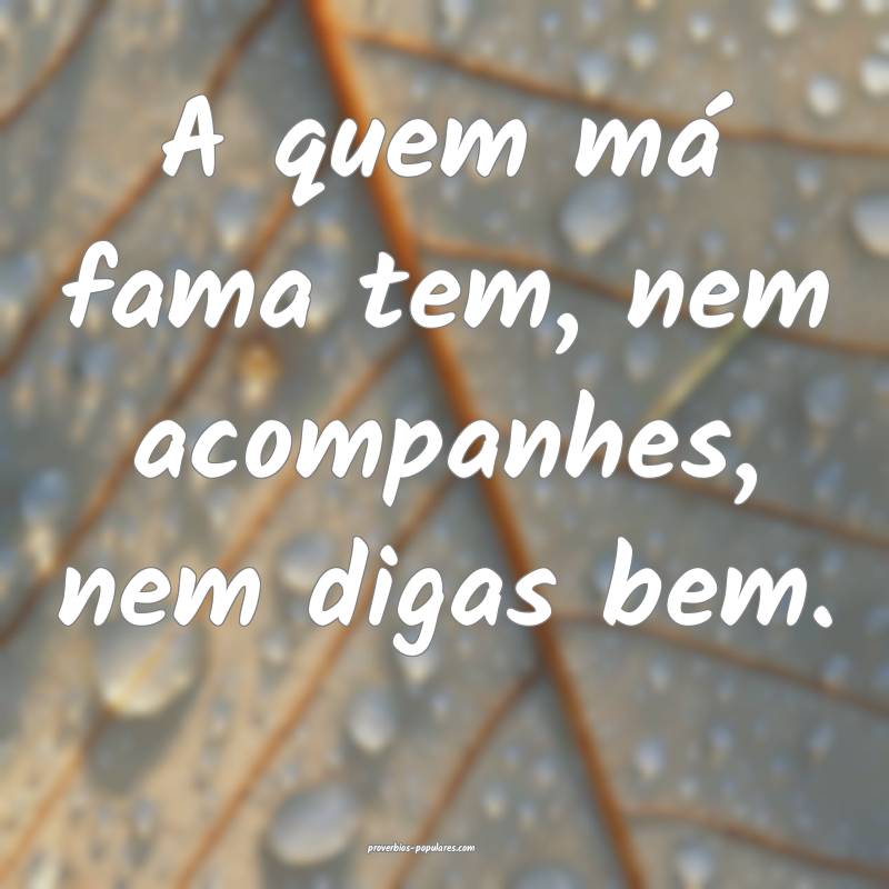 A quem má fama tem, nem acompanhes, nem digas bem.
...