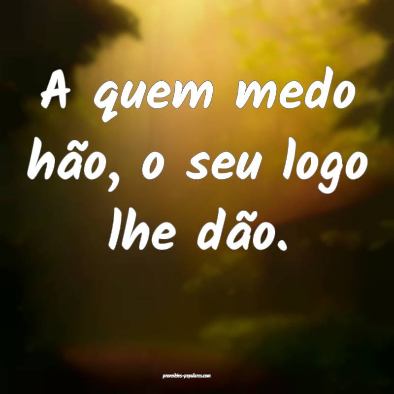 A quem medo hão, o seu logo lhe dão.
...