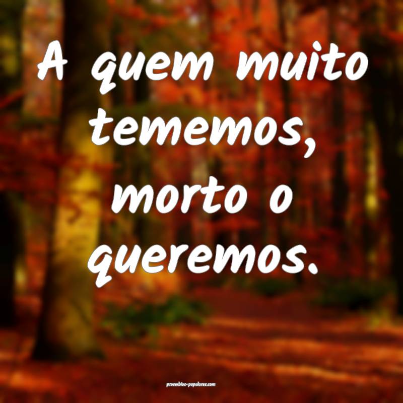 A quem muito tememos, morto o queremos.
...