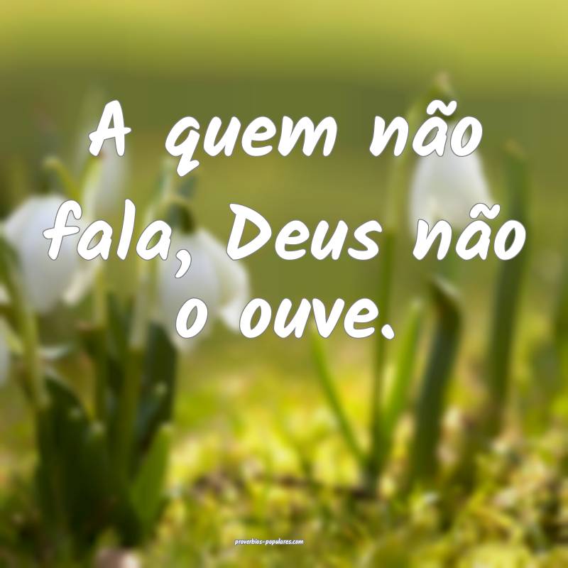 A quem não fala, Deus não o ouve.
...