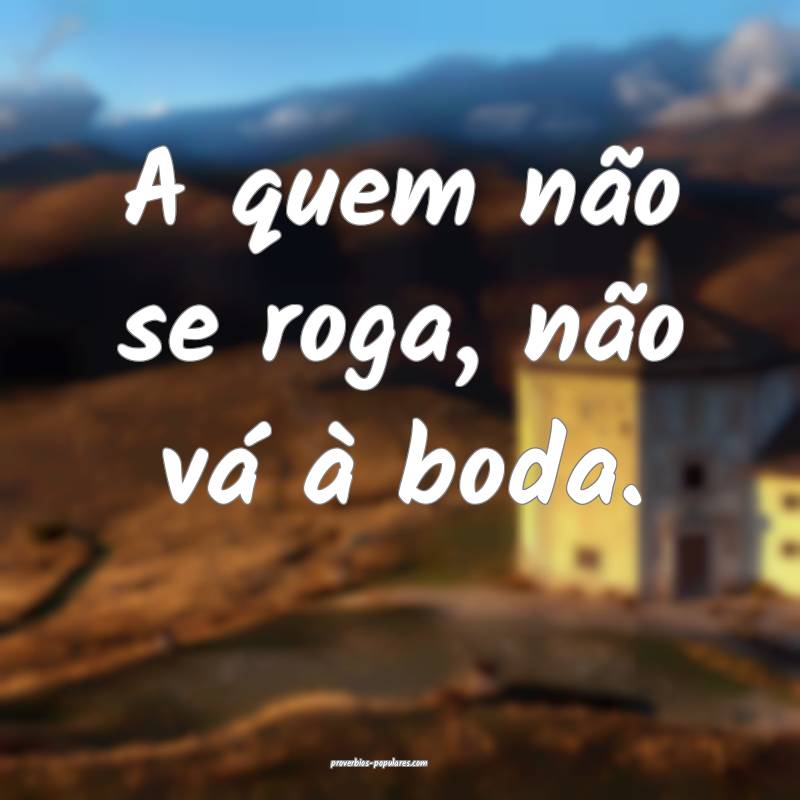 A quem não se roga, não vá à boda.
...