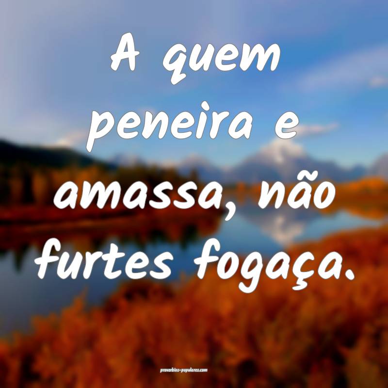A quem peneira e amassa, não furtes fogaça.
...