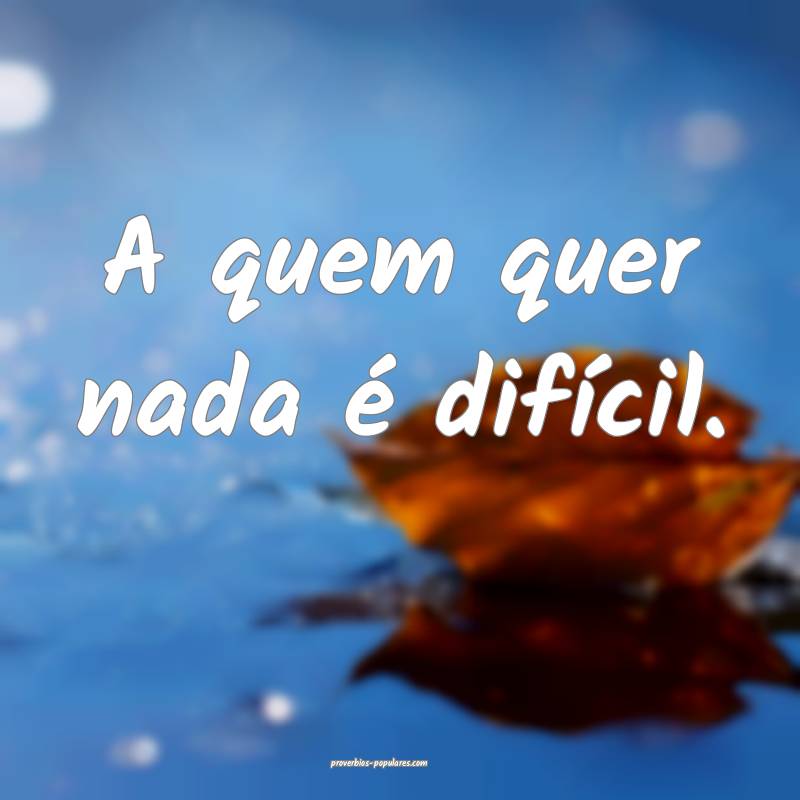 A quem quer nada é difícil.
 ...