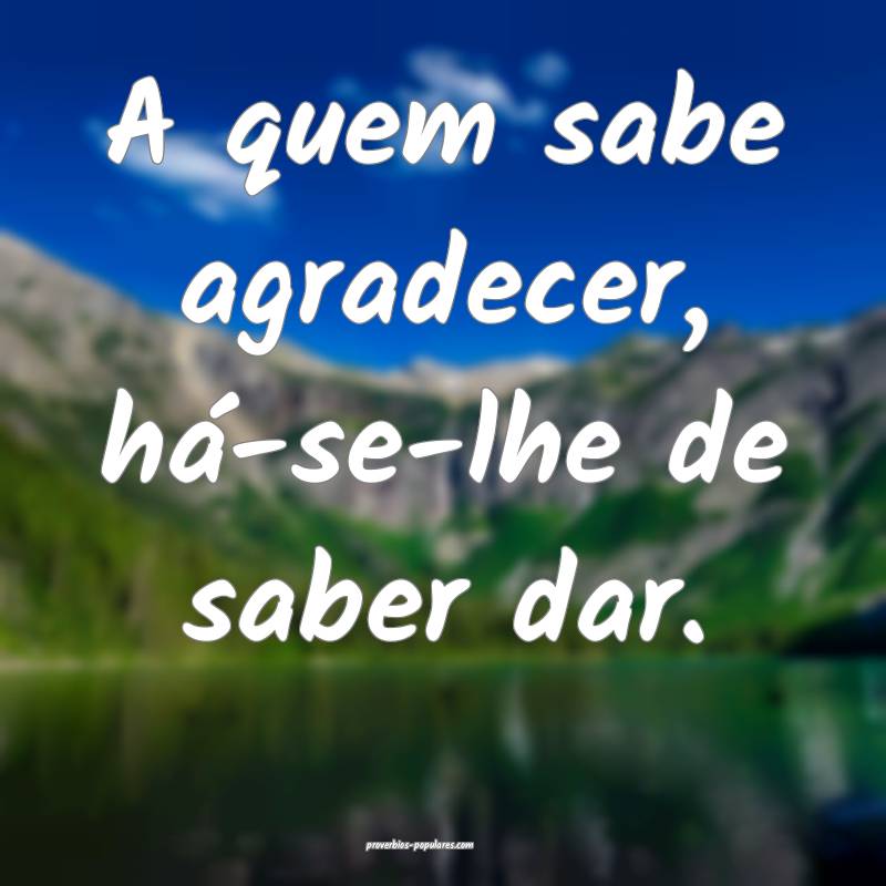A quem sabe agradecer, há-se-lhe de saber dar.
...