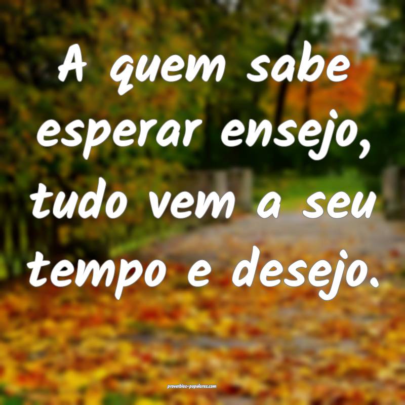 A quem sabe esperar ensejo, tudo vem a seu tempo e desejo.
...