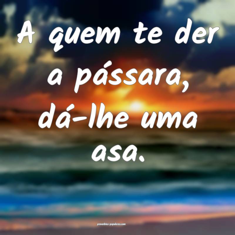 A quem te der a pássara, dá-lhe uma asa.
 ...