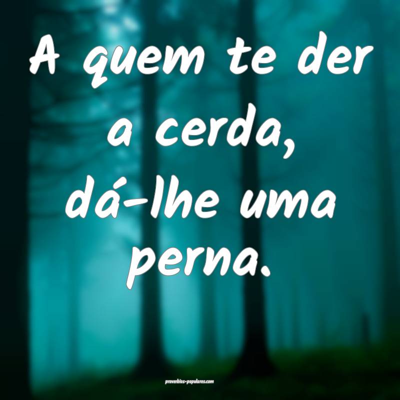 A quem te der a cerda, dá-lhe uma perna.
...