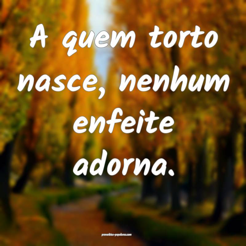 A quem torto nasce, nenhum enfeite adorna.
 ...