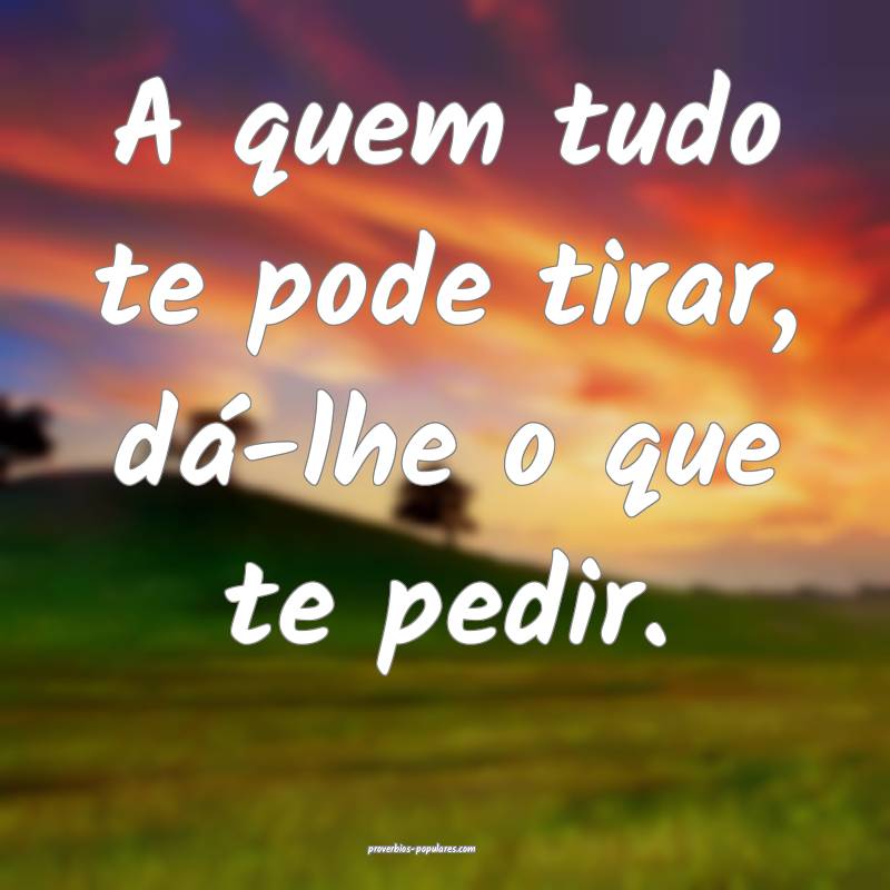 A quem tudo te pode tirar, dá-lhe o que te pedir.
...