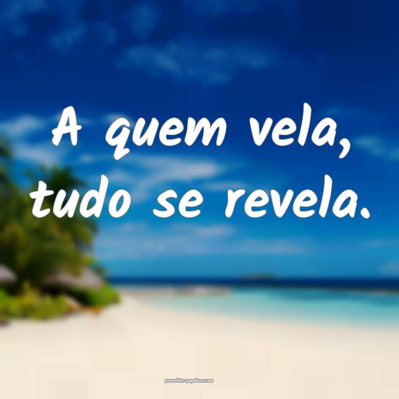 A quem vela, tudo se revela.
...