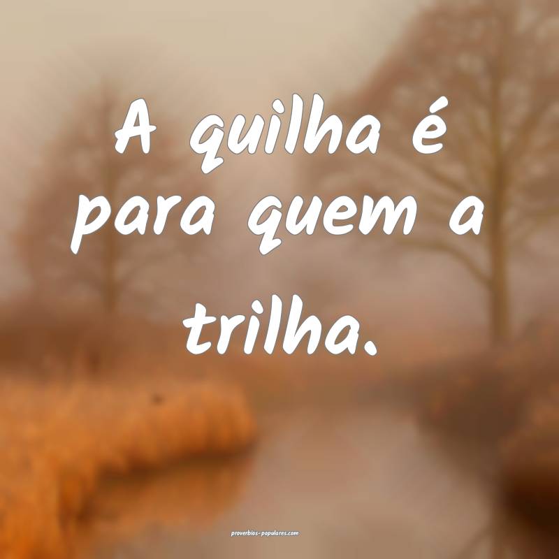 A quilha é para quem a trilha.
...