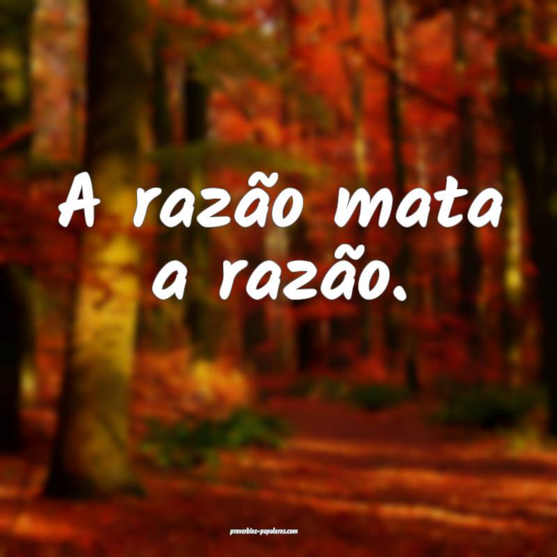 A razão mata a razão.
...