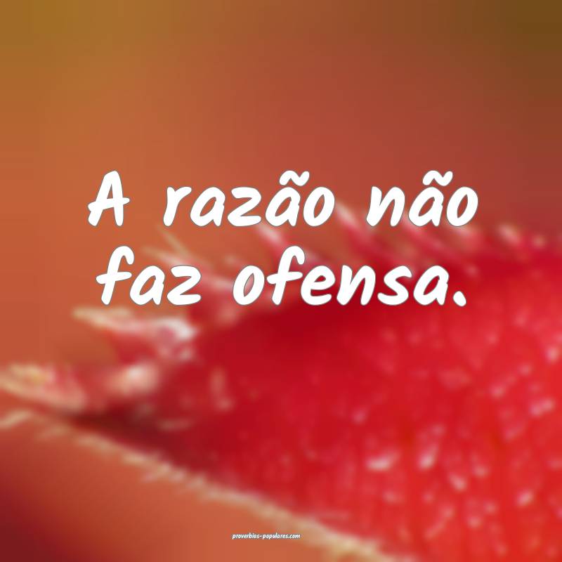 A razão não faz ofensa.
...