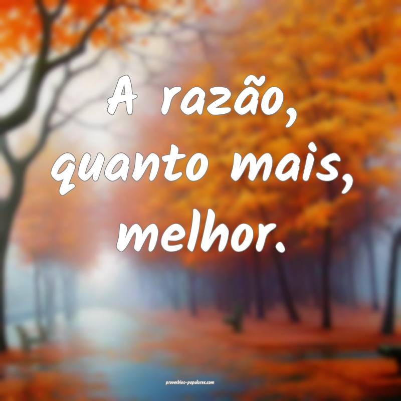 A razão, quanto mais, melhor.
...