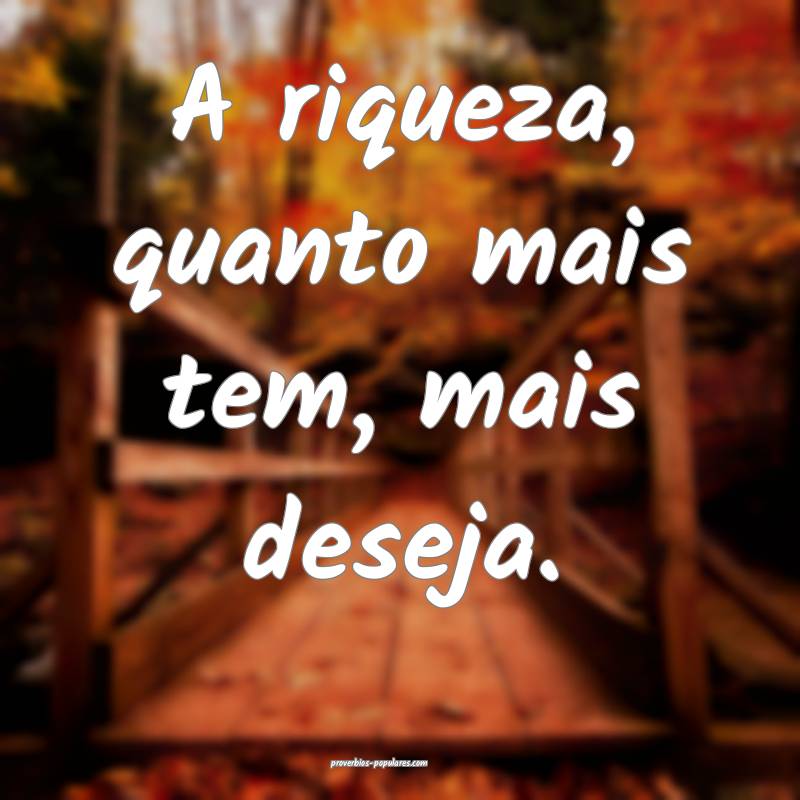 A riqueza, quanto mais tem, mais deseja.
...