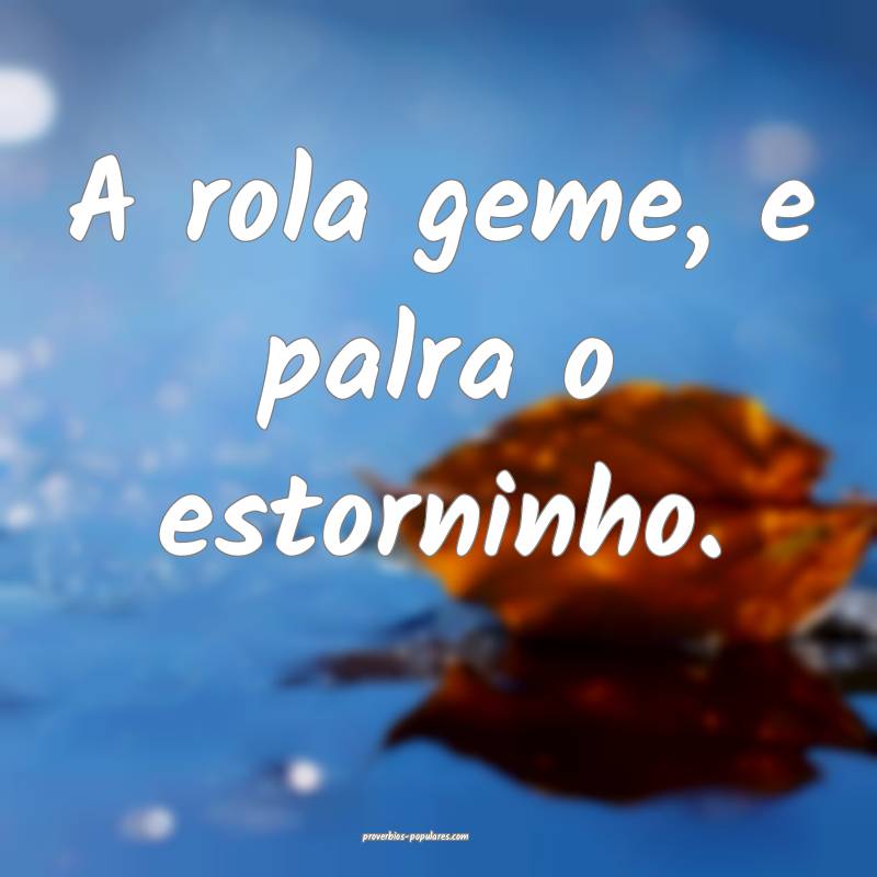 A rola geme, e palra o estorninho.
...