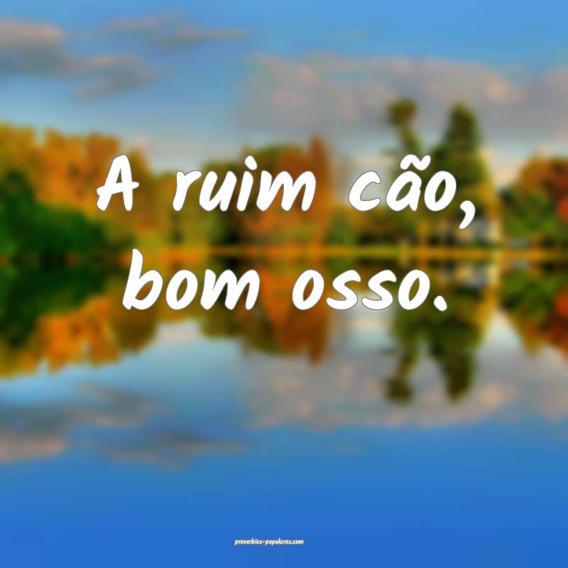 A ruim cão, bom osso.
...