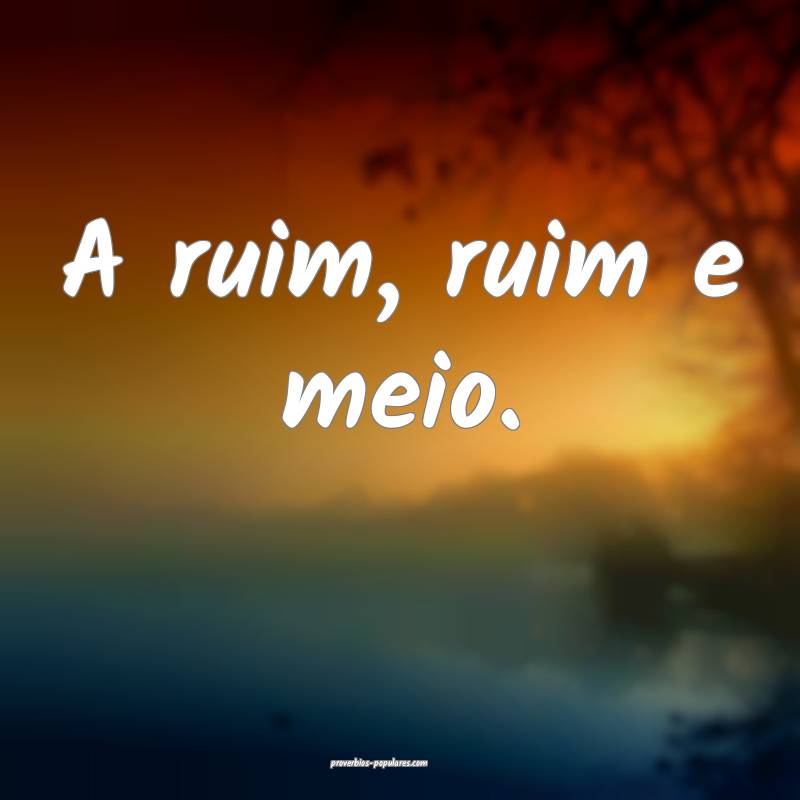 A ruim, ruim e meio.
...