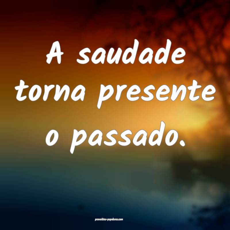 A saudade torna presente o passado.
 ...