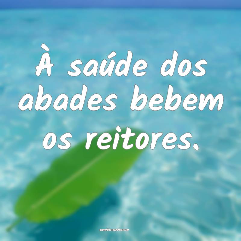 À saúde dos abades bebem os reitores.
...